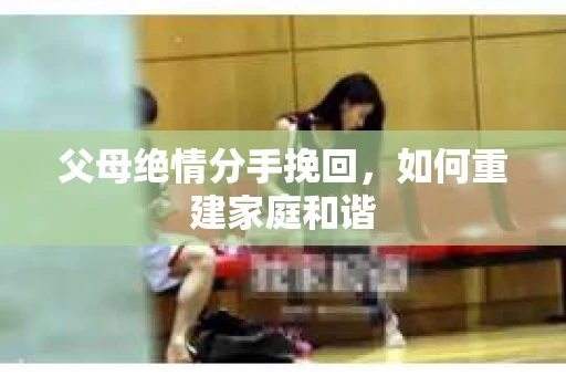 父母绝情分手挽回，如何重建家庭和谐