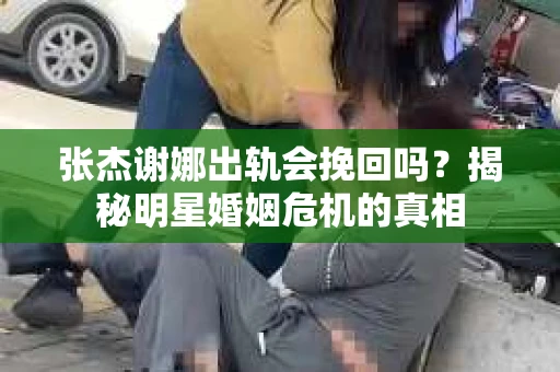 张杰谢娜出轨会挽回吗?揭秘明星婚姻危机的真相 张杰谢娜出轨会挽回吗?揭秘明星婚姻危机的真相