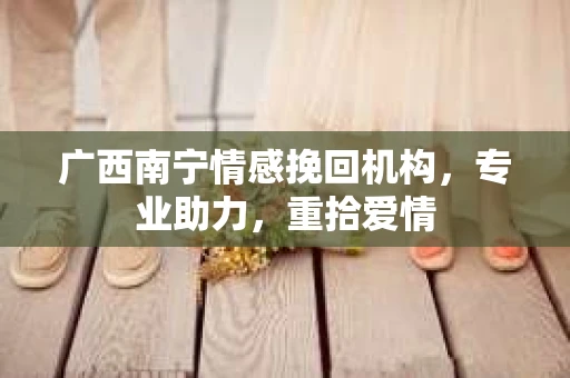 广西南宁情感挽回机构，专业助力，重拾爱情