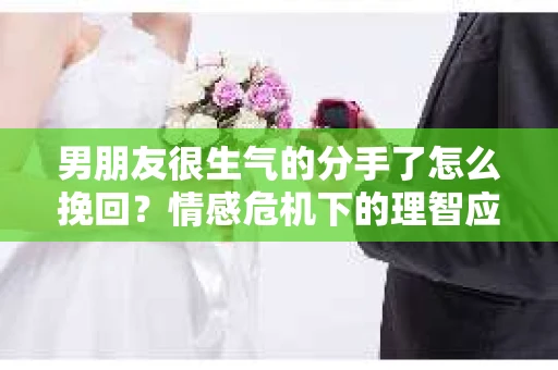 男朋友很生气的分手了怎么挽回？情感危机下的理智应对
