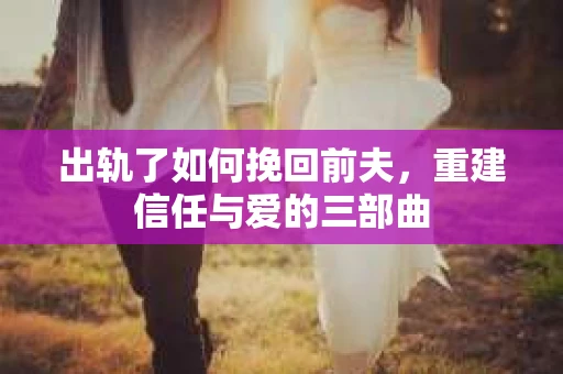 出轨了如何挽回前夫，重建信任与爱的三部曲