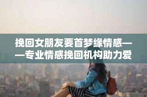 挽回女朋友要首梦缘情感——专业情感挽回机构助力爱情回归