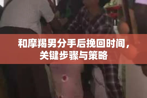和摩羯男分手后挽回时间，关键步骤与策略