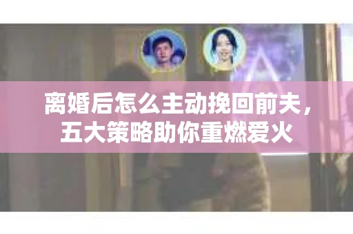 离婚后怎么主动挽回前夫，五大策略助你重燃爱火