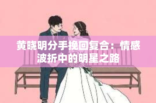 黄晓明分手挽回复合：情感波折中的明星之路