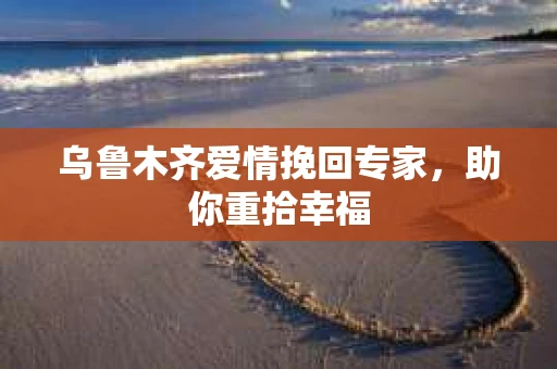 乌鲁木齐爱情挽回专家，助你重拾幸福