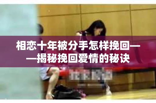 相恋十年被分手怎样挽回——揭秘挽回爱情的秘诀