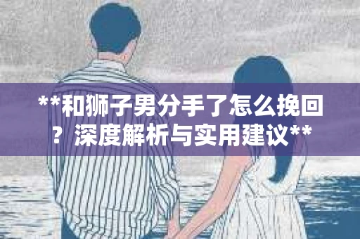 **和狮子男分手了怎么挽回？深度解析与实用建议**