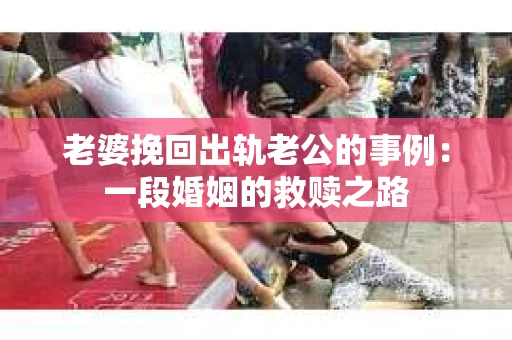 老婆挽回出轨老公的事例：一段婚姻的救赎之路