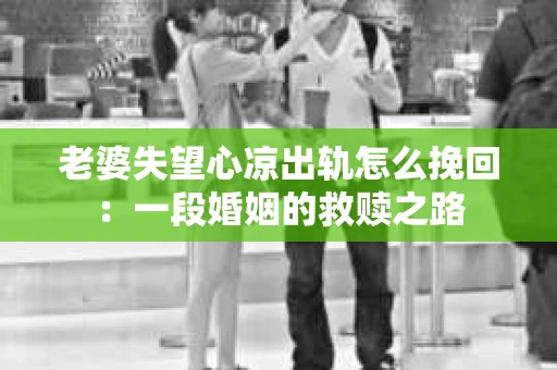 老婆失望心凉出轨怎么挽回：一段婚姻的救赎之路