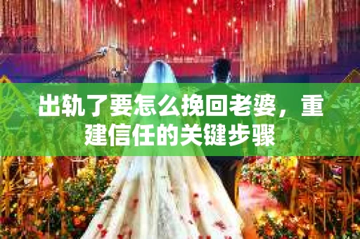 出轨了要怎么挽回老婆,重建信任的关键步骤 出轨了要怎么挽回老婆,重建信任的关键步骤