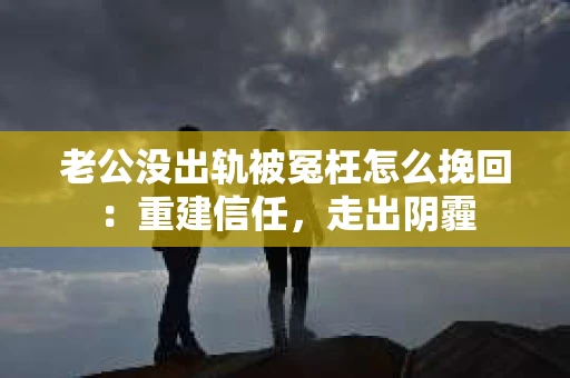 老公没出轨被冤枉怎么挽回：重建信任，走出阴霾