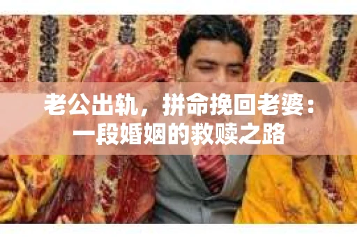 老公出轨，拼命挽回老婆：一段婚姻的救赎之路