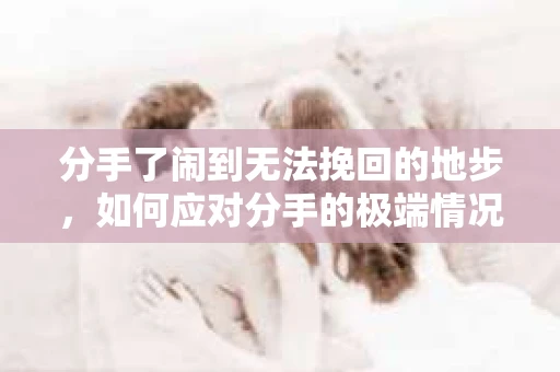 分手了闹到无法挽回的地步,如何应对分手的极端情况 分手了闹到无法挽回的地步,如何应对分手的极端情况