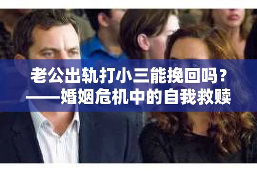 老公出轨打小三能挽回吗？——婚姻危机中的自我救赎与思考