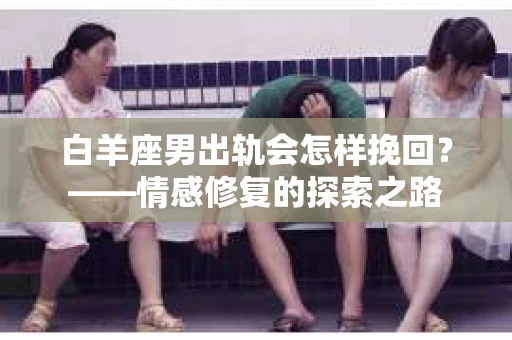 白羊座男出轨会怎样挽回？——情感修复的探索之路
