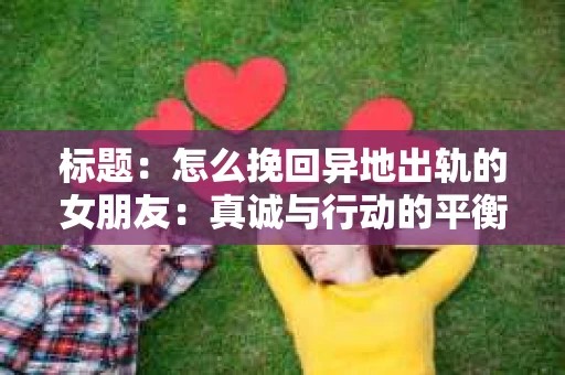 标题：怎么挽回异地出轨的女朋友：真诚与行动的平衡之道