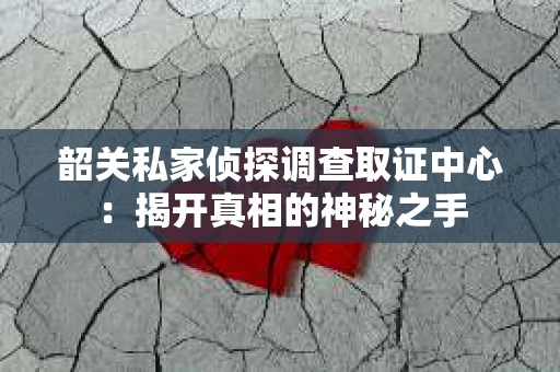 韶关私家侦探调查取证中心：揭开真相的神秘之手