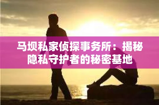 马坝私家侦探事务所：揭秘隐私守护者的秘密基地