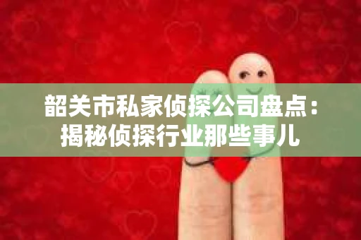 韶关市私家侦探公司盘点：揭秘侦探行业那些事儿