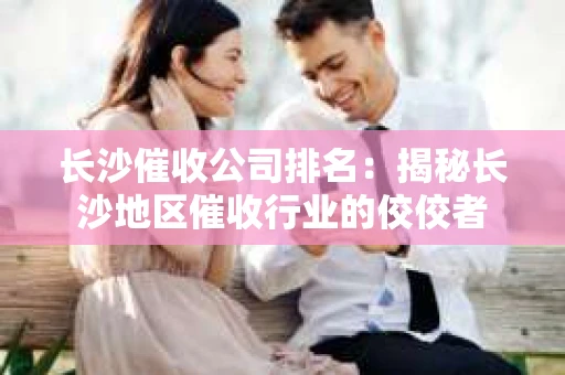长沙催收公司排名：揭秘长沙地区催收行业的佼佼者