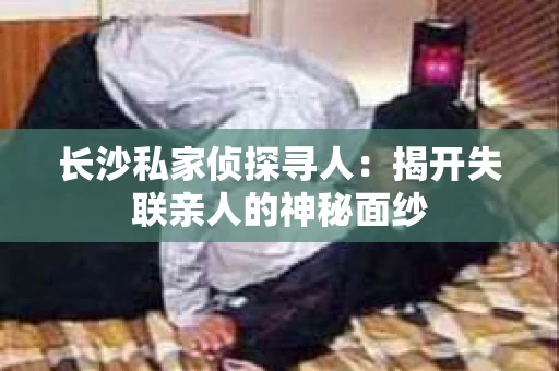 长沙私家侦探寻人：揭开失联亲人的神秘面纱