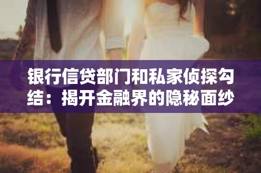 银行信贷部门和私家侦探勾结：揭开金融界的隐秘面纱