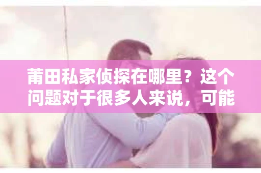 莆田私家侦探在哪里？这个问题对于很多人来说，可能是一个出于好奇，也可能是因为现实需要。在莆田，私家侦探行业虽然不像大城市那样繁华，但依然有其存在的必要性和市场。那么，莆田的私家侦探究竟在哪里呢？今天，我就来和大家聊聊这个话题。